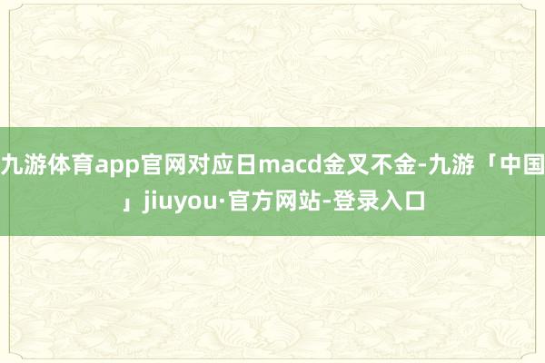 九游体育app官网对应日macd金叉不金-九游「中国」jiuyou·官方网站-登录入口
