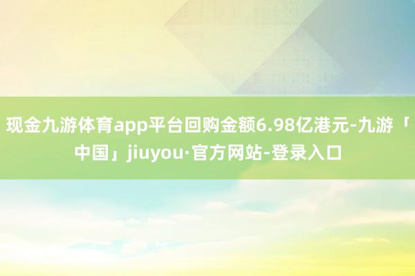 现金九游体育app平台回购金额6.98亿港元-九游「中国」jiuyou·官方网站-登录入口