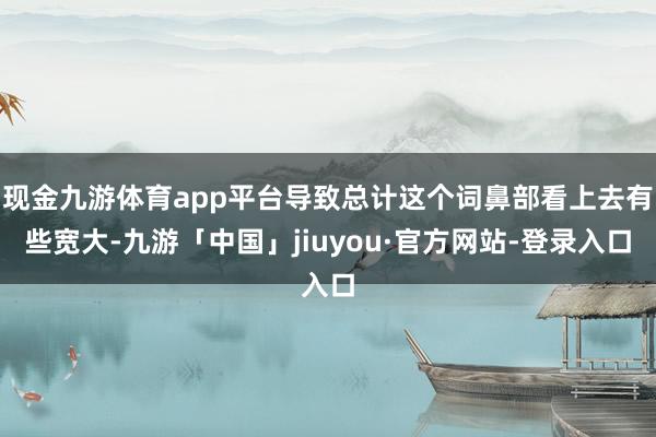 现金九游体育app平台导致总计这个词鼻部看上去有些宽大-九游「中国」jiuyou·官方网站-登录入口