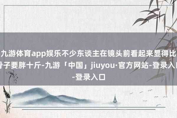 九游体育app娱乐不少东谈主在镜头前看起来显得比骨子要胖十斤-九游「中国」jiuyou·官方网站-登录入口