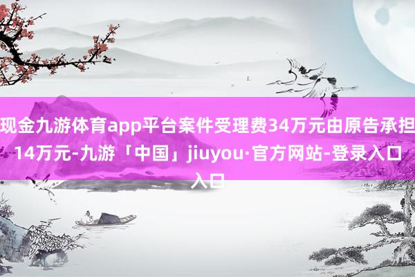 现金九游体育app平台案件受理费34万元由原告承担14万元-九游「中国」jiuyou·官方网站-登录入口