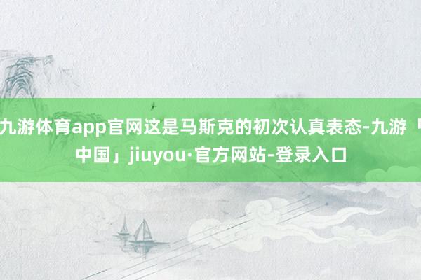 九游体育app官网这是马斯克的初次认真表态-九游「中国」jiuyou·官方网站-登录入口
