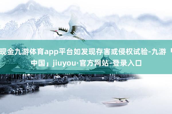 现金九游体育app平台如发现存害或侵权试验-九游「中国」jiuyou·官方网站-登录入口