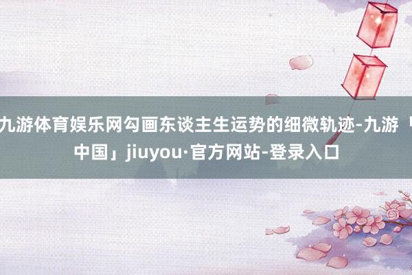 九游体育娱乐网勾画东谈主生运势的细微轨迹-九游「中国」jiuyou·官方网站-登录入口