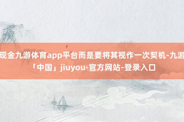 现金九游体育app平台而是要将其视作一次契机-九游「中国」jiuyou·官方网站-登录入口