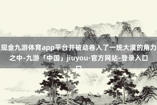 现金九游体育app平台并被动卷入了一统大漠的角力之中-九游「中国」jiuyou·官方网站-登录入口