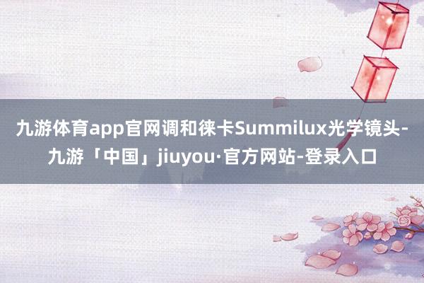 九游体育app官网调和徕卡Summilux光学镜头-九游「中国」jiuyou·官方网站-登录入口