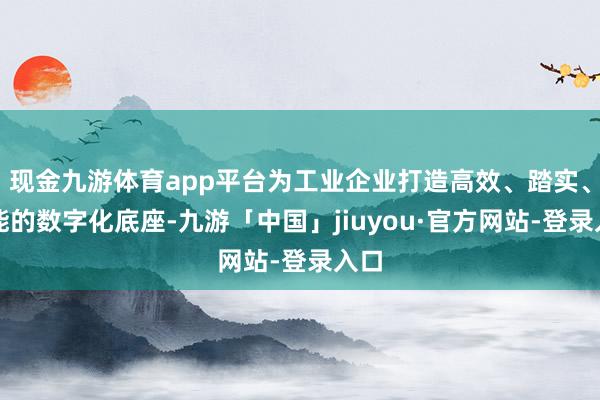 现金九游体育app平台为工业企业打造高效、踏实、智能的数字化底座-九游「中国」jiuyou·官方网站-登录入口