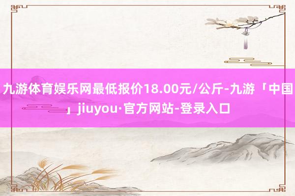 九游体育娱乐网最低报价18.00元/公斤-九游「中国」jiuyou·官方网站-登录入口