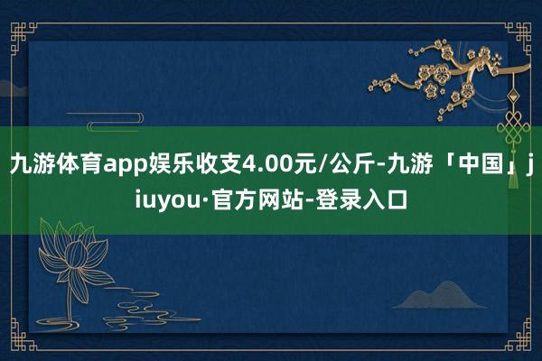 九游体育app娱乐收支4.00元/公斤-九游「中国」jiuyou·官方网站-登录入口