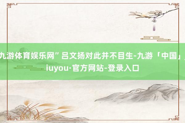 九游体育娱乐网”吕文扬对此并不目生-九游「中国」jiuyou·官方网站-登录入口