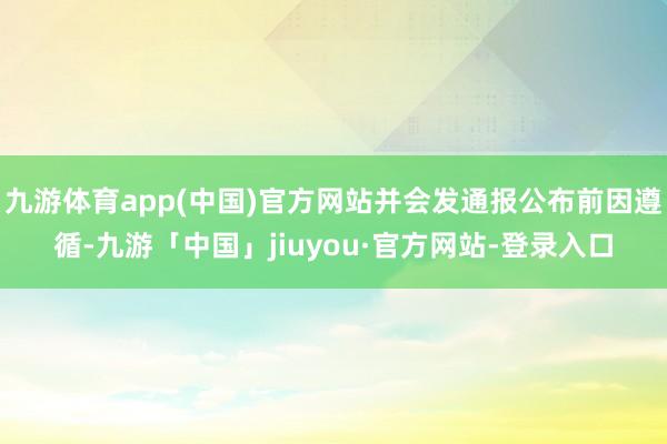 九游体育app(中国)官方网站并会发通报公布前因遵循-九游「中国」jiuyou·官方网站-登录入口