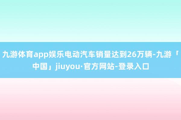 九游体育app娱乐电动汽车销量达到26万辆-九游「中国」jiuyou·官方网站-登录入口
