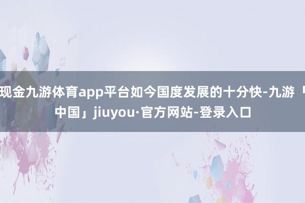 现金九游体育app平台如今国度发展的十分快-九游「中国」jiuyou·官方网站-登录入口