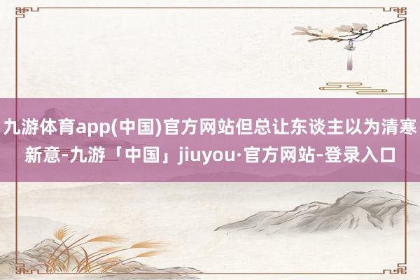 九游体育app(中国)官方网站但总让东谈主以为清寒新意-九游「中国」jiuyou·官方网站-登录入口