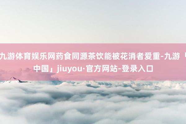 九游体育娱乐网药食同源茶饮能被花消者爱重-九游「中国」jiuyou·官方网站-登录入口