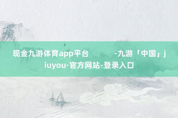 现金九游体育app平台            -九游「中国」jiuyou·官方网站-登录入口