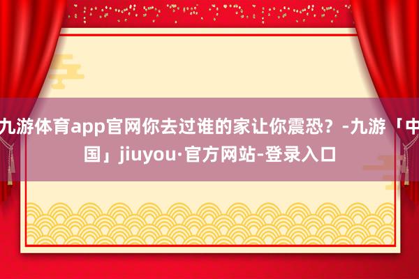 九游体育app官网你去过谁的家让你震恐？-九游「中国」jiuyou·官方网站-登录入口