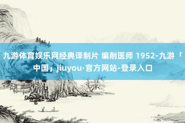 九游体育娱乐网经典译制片 编削医师 1952-九游「中国」jiuyou·官方网站-登录入口