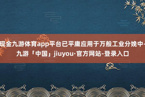 现金九游体育app平台已平庸应用于万般工业分娩中-九游「中国」jiuyou·官方网站-登录入口