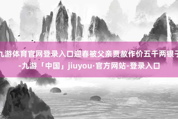 九游体育官网登录入口迎春被父亲贾赦作价五千两银子-九游「中国」jiuyou·官方网站-登录入口