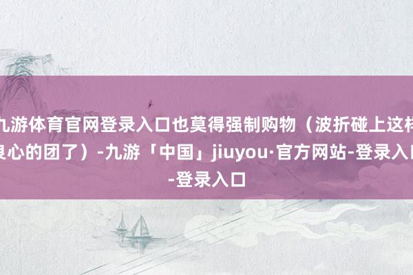 九游体育官网登录入口也莫得强制购物（波折碰上这样良心的团了）-九游「中国」jiuyou·官方网站-登录入口