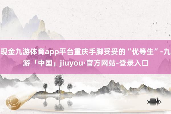 现金九游体育app平台重庆手脚妥妥的“优等生”-九游「中国」jiuyou·官方网站-登录入口