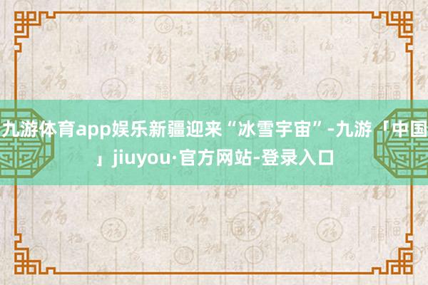 九游体育app娱乐新疆迎来“冰雪宇宙”-九游「中国」jiuyou·官方网站-登录入口