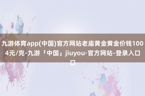 九游体育app(中国)官方网站老庙黄金黄金价钱1004元/克-九游「中国」jiuyou·官方网站-登录入口