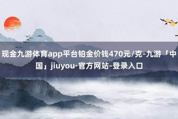 现金九游体育app平台铂金价钱470元/克-九游「中国」jiuyou·官方网站-登录入口