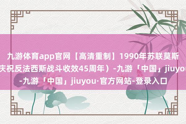 九游体育app官网【高清重制】1990年苏联莫斯科收效日红场雠校（庆祝反法西斯战斗收效45周年）-九游「中国」jiuyou·官方网站-登录入口
