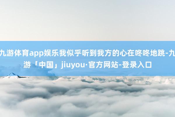 九游体育app娱乐我似乎听到我方的心在咚咚地跳-九游「中国」jiuyou·官方网站-登录入口