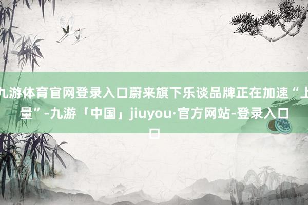 九游体育官网登录入口蔚来旗下乐谈品牌正在加速“上量”-九游「中国」jiuyou·官方网站-登录入口