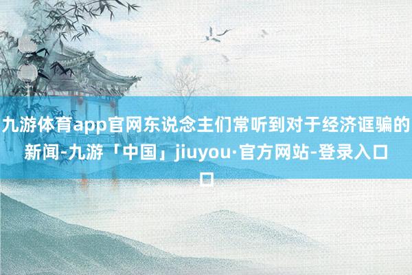 九游体育app官网东说念主们常听到对于经济诓骗的新闻-九游「中国」jiuyou·官方网站-登录入口