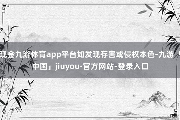 现金九游体育app平台如发现存害或侵权本色-九游「中国」jiuyou·官方网站-登录入口