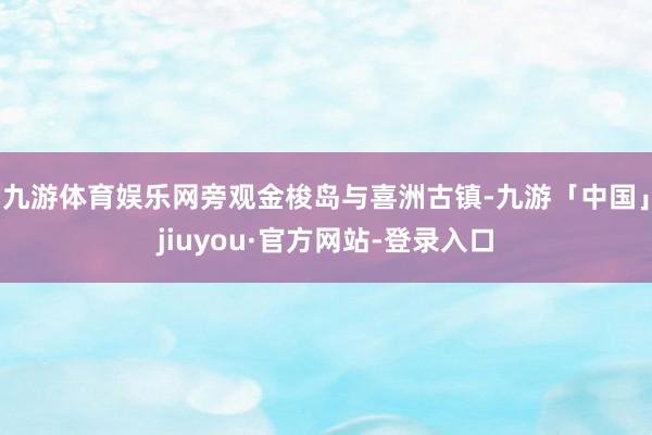 九游体育娱乐网旁观金梭岛与喜洲古镇-九游「中国」jiuyou·官方网站-登录入口