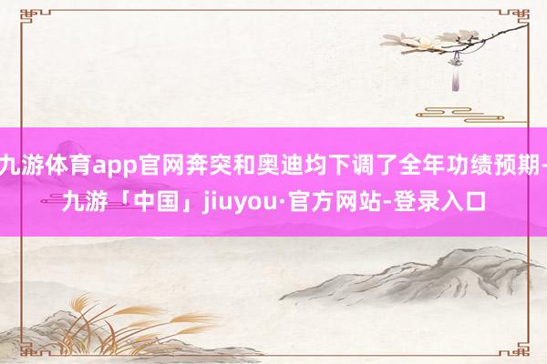 九游体育app官网奔突和奥迪均下调了全年功绩预期-九游「中国」jiuyou·官方网站-登录入口