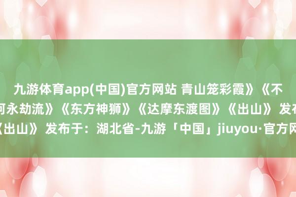 九游体育app(中国)官方网站 青山笼彩霞》《不雅瀑图》《日月千古煦江河永劫流》《东方神狮》《达摩东渡图》《出山》 发布于：湖北省-九游「中国」jiuyou·官方网站-登录入口