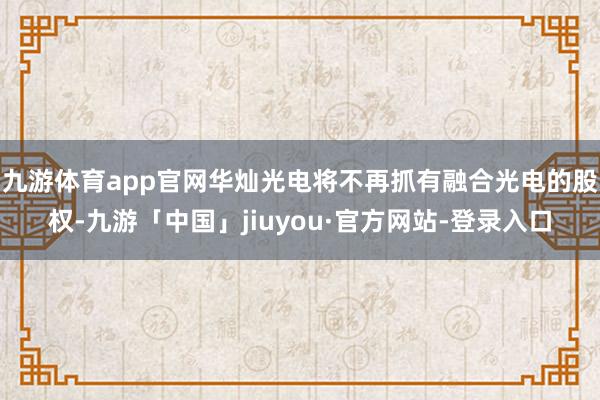 九游体育app官网华灿光电将不再抓有融合光电的股权-九游「中国」jiuyou·官方网站-登录入口