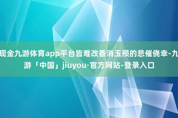 现金九游体育app平台皆难改香消玉殒的悲催侥幸-九游「中国」jiuyou·官方网站-登录入口