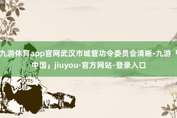 九游体育app官网武汉市城管功令委员会清晰-九游「中国」jiuyou·官方网站-登录入口