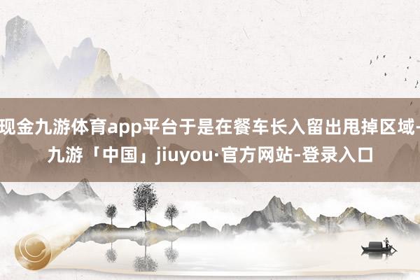 现金九游体育app平台于是在餐车长入留出甩掉区域-九游「中国」jiuyou·官方网站-登录入口