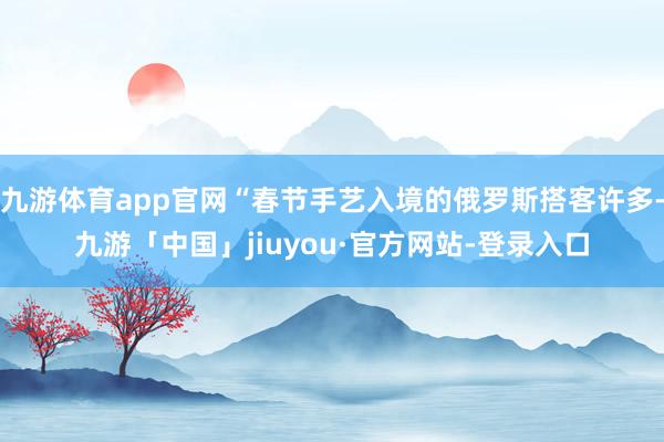 九游体育app官网“春节手艺入境的俄罗斯搭客许多-九游「中国」jiuyou·官方网站-登录入口