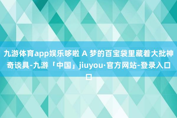 九游体育app娱乐哆啦 A 梦的百宝袋里藏着大批神奇谈具-九游「中国」jiuyou·官方网站-登录入口