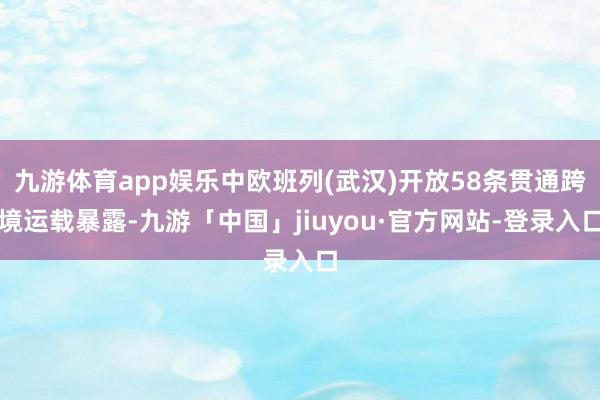 九游体育app娱乐中欧班列(武汉)开放58条贯通跨境运载暴露-九游「中国」jiuyou·官方网站-登录入口