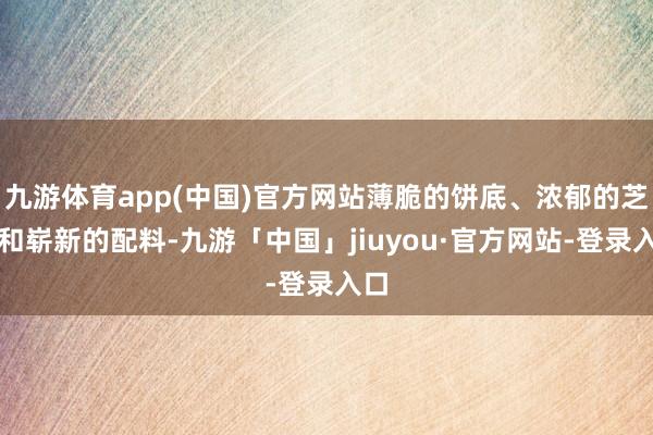 九游体育app(中国)官方网站薄脆的饼底、浓郁的芝士和崭新的配料-九游「中国」jiuyou·官方网站-登录入口
