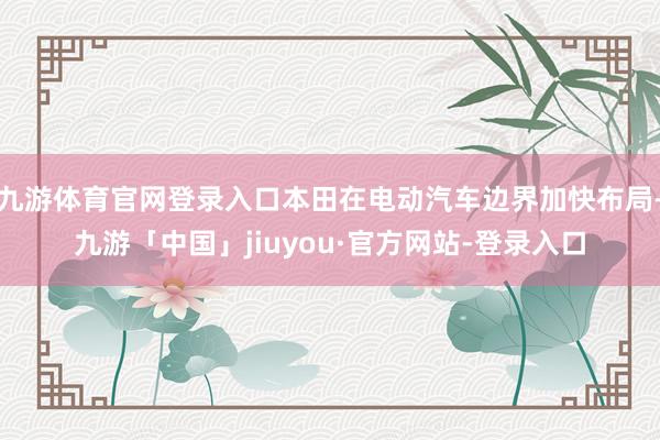 九游体育官网登录入口本田在电动汽车边界加快布局-九游「中国」jiuyou·官方网站-登录入口