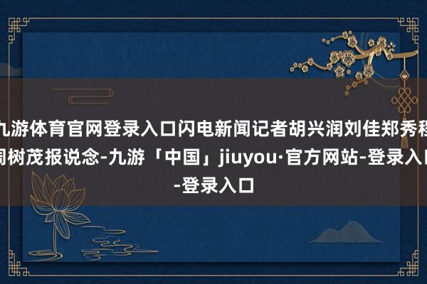 九游体育官网登录入口闪电新闻记者胡兴润刘佳郑秀程周树茂报说念-九游「中国」jiuyou·官方网站-登录入口