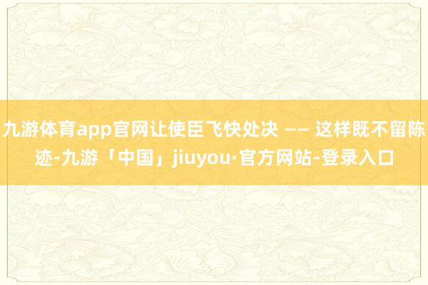 九游体育app官网让使臣飞快处决 —— 这样既不留陈迹-九游「中国」jiuyou·官方网站-登录入口
