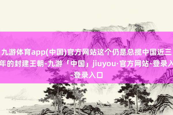 九游体育app(中国)官方网站这个仍是总揽中国近三百年的封建王朝-九游「中国」jiuyou·官方网站-登录入口